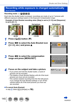 Page 145145SQW0021
Shutter and Drive Settings
Recording while exposure is changed automatically  
[Auto Bracket]
Recording mode: 
Each time the shutter button is pressed, recordings are made of up to 7 pictures with 
different exposure settings based on the Exposure Compensation range.Example of Auto Bracket recording when [Step] is set to [3·1/3] and [Sequence] 
is set to [0/–/+] 1st picture 2nd picture 3rd picture
±0 EV–1/3 EV +1/3 EV
1Press [  ] button (  )
2Press   to select the Auto Bracket icon 
([
  ],...