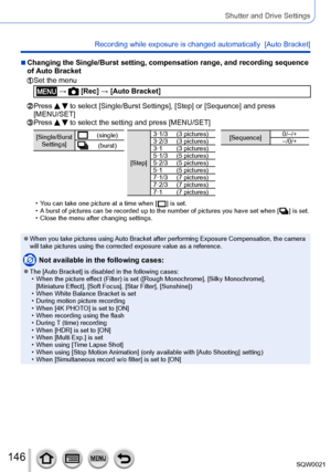 Page 146146SQW0021
Shutter and Drive Settings
Recording while exposure is changed automatically  [Auto Bracket]
 ■Changing the Single/Burst setting, compensation range, and recording sequence 
of Auto Bracket
  Set the menu
 →  [Rec] → [Auto Bracket]
  Press   to select [Single/Burst Settings], [Step] or [Sequence] and press 
[MENU/SET]
  Press   to select the setting and press [MENU/SET]
[Single/Burst 
Settings](single)
(burst)
[Step] 3·1/3 (3 pictures)
3·2/3 (3 pictures)
3·1 (3 pictures)
5·1/3 (5 pictures)...