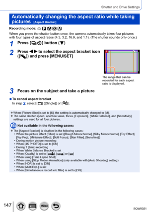 Page 147147SQW0021
Shutter and Drive Settings
Automatically changing the aspect ratio while taking 
pictures  
[Aspect Bracket]
Recording mode: 
When you press the shutter button once, the camera automatically takes four pictures 
with four types of aspect ratios (4:3, 3:2, 16:9, and 1:1). (The shutter sounds only once.)
1Press [  ] button (  )
2Press   to select the aspect bracket icon 
([
  ]) and press [MENU/SET]
The range that can be 
recorded for each aspect 
ratio is displayed.
3Focus on the subject and...