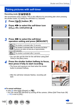 Page 148148SQW0021
Shutter and Drive Settings
Taking pictures with self-timer
Recording mode: 
We recommend using a tripod. This is also effective for preventing jitter when pressing 
the shutter button, by setting the self-timer to 2 seconds.
1Press [  ] button (  )
2Press   to select the self-timer icon 
([
  ], etc.) and press 
3Press   to select the self-timer 
operation setting and press [MENU/SET]
The shutter is activated after 10 seconds.
The shutter is activated after 10 seconds and three 
pictures are...