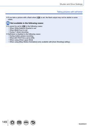 Page 149149SQW0021
Shutter and Drive Settings
Taking pictures with self-timer
 ●If you take a picture with a flash when [  ] is set, the flash output may not be stable in some 
cases.
Not available in the following cases:
 ●It cannot be set to [  ] in the following cases: • When White Balance Bracket is set • When [Multi Exp.] is set • During T

 (time) recording
 ●Self-timer is disabled in the following cases: • During motion picture recording • When [4K PHOT
 O] is set to [ON]
 • When using [T

ime Lapse...