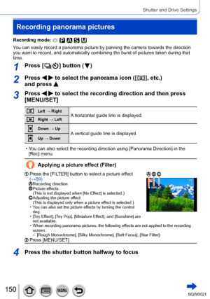 Page 150150SQW0021
Shutter and Drive Settings
Recording panorama pictures
Recording mode: 
You can easily record a panorama picture by panning the camera towards the direction 
you want to record, and automatically combining the burst of pictures taken during that 
time.
1Press [  ] button (  )
2Press   to select the panorama icon ([  ], etc.) 
and press 
3Press   to select the recording direction and then press 
[MENU/SET]
Left → RightA horizontal guide line is displayed.Right → Left
Down → UpA vertical guide...