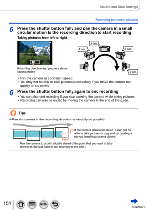 Page 151151SQW0021
Shutter and Drive Settings
Recording panorama pictures
5Press the shutter button fully and pan the camera in a small 
circular motion to the recording direction to start recording
Taking pictures from left to right
Recording direction and progress status 
(approximate)
1 sec.2 sec.
3 sec.
4 sec.
 • Pan the camera at a constant speed.  • You may not be able to take pictures successfully if you move the camera too quickly or too slowly
.
6Press the shutter button fully again to end recording
 •...