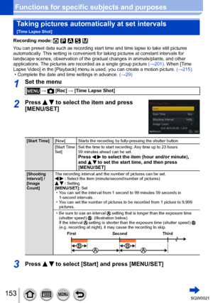 Page 153153SQW0021
Functions for specific subjects and purposesTaking pictures automatically at set intervals  
[Time Lapse Shot]
Recording mode: 
You can preset data such as recording start time and time lapse to take still pictures 
automatically. This setting is convenient for taking pictures at constant intervals for 
landscape scenes, observation of the gradual changes in animals/plants, and other 
applications. The pictures are recorded as a single group picture  (→201). When [Time 
Lapse Video] in the...