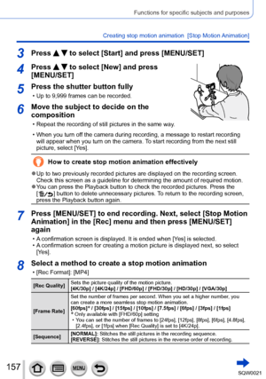 Page 157157SQW0021
Functions for specific subjects and purposes
Creating stop motion animation  [Stop Motion Animation]
3Press   to select [Start] and press [MENU/SET]
4Press   to select [New] and press 
[MENU/SET]
5Press the shutter button fully
 • Up to 9,999 frames can be recorded.
6Move the subject to decide on the 
composition
 • Repeat the recording of still pictures in the same way.
 • When you turn off the camera during recording, a message to restart recording 
will appear when you turn on the camera....