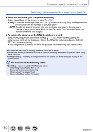 Page 160160SQW0021
Functions for specific subjects and purposes
Performing multiple exposures for a single picture  [Multi Exp.]
 ■About the automatic gain compensation setting
Select [Auto Gain] on the screen in step 
2 (→159). •[ON]:  Combines several
 pictures into one by automatically adjusting the brightness in 
accordance with the number of pictures taken.
 • [OFF]: 

 
Combines several pictures into one by simply overlapping the exposure 
results of all pictures, as is. Perform the Exposure Compensation...