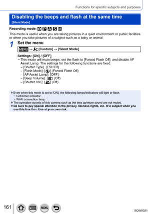 Page 161161SQW0021
Functions for specific subjects and purposes
Disabling the beeps and flash at the same time  
[Silent Mode]
Recording mode: 
This mode is useful when you are taking pictures in a quiet environment or public facilities 
or when you take pictures of a subject such as a baby or animal.
1Set the menu
 →  [Custom] → [Silent Mode]
Settings: [ON] / [OFF]
 • This mode will mute beeps, set the flash to [Forced Flash Off], and disable 

AF 
Assist Lamp. The settings for the following functions are...