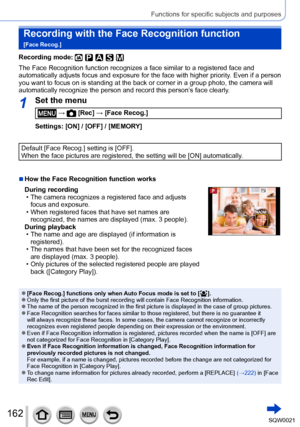 Page 162162SQW0021
Functions for specific subjects and purposes
Recording with the Face Recognition function  
[Face Recog.]
Recording mode: 
The Face Recognition function recognizes a face similar to a registered face and 
automatically adjusts focus and exposure for the face with higher priority. Even if a person 
you want to focus on is standing at the back or corner in a group photo, the camera will 
automatically recognize the person and record this person’s face clearly.
1Set the menu
 →  [Rec] → [Face...