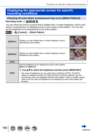 Page 166166SQW0021
Functions for specific subjects and purposes
Displaying the appropriate screen for specific 
recording conditions
Checking the area where overexposure may occur ([Zebra Pattern])
Recording mode: 
You can check the area in a picture that is brighter than a certain brightness, which could 
result in overexposure, by displaying such an area using a zebra pattern. You can also 
set the brightness to be represented by the zebra pattern.
 →  [Custom] → [Zebra Pattern]
[ZEBRA1] Displays an area...
