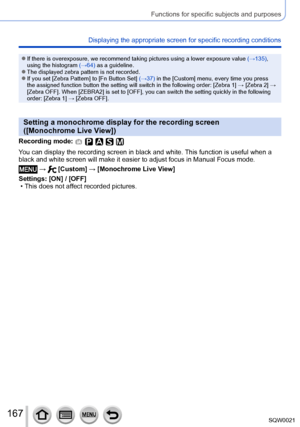 Page 167167SQW0021
Functions for specific subjects and purposes
Displaying the appropriate screen for specific recording conditions
 ●If there is overexposure, we recommend taking pictures using a lower exposure value (→135), 
using the histogram  (→64) as a guideline.
 ●The displayed zebra pattern is not recorded. ●If you set [Zebra Pattern] to [Fn Button Set] (→37) in the [Custom] menu, every time you press 
the assigned function button the setting will switch in the following order: [ Zebra 1] → [Zebra 2] →...