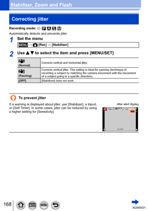 Page 168168SQW0021
Stabilizer, Zoom and FlashCorrecting jitter 
Recording mode: 
Automatically detects and prevents jitter.
1Set the menu
 →  [Rec] → [Stabilizer]
2Use   to select the item and press [MENU/SET]
 
(Normal) Corrects vertical and horizontal jitter.
 
(Panning) Corrects vertical jitter. This setting is ideal for panning (technique of 
recording a subject by matching the camera movement with the movement 
of a subject going in a specific direction). 
[OFF] [Stabilizer] does not work.
To prevent...