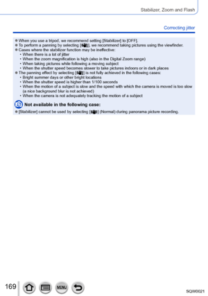 Page 169169SQW0021
Stabilizer, Zoom and Flash
Correcting jitter 
 ●When you use a tripod, we recommend setting [Stabilizer] to [OFF]. ●To perform a panning by selecting [  ], we recommend taking pictures using the viewfinder. ●Cases where the stabilizer function may be ineffective: • When there is a lot of jitter • When the zoom magnification is high (also in the Digital Zoom range) • When taking pictures while following a moving subject • When the shutter speed becomes slower to take pictures indoors or in dark...