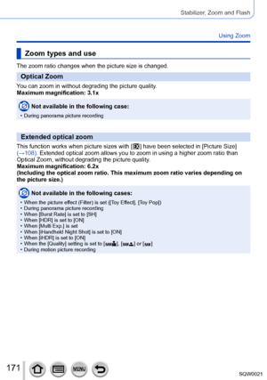 Page 171171SQW0021
Stabilizer, Zoom and Flash
Using Zoom
Zoom types and use
The zoom ratio changes when the picture size is changed.
Optical Zoom
You can zoom in without degrading the picture quality.
Maximum magnification: 3.1x
Not available in the following case:
 • During panorama picture recording
Extended optical zoom
This function works when picture sizes with [  ] have been selected in [Picture Size] 
(→108)
. Extended optical zoom allows you to zoom in using a higher zoom ratio than 
Optical Zoom,...