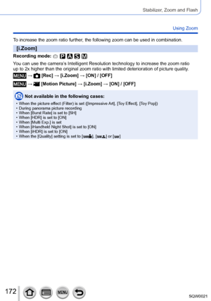 Page 172172SQW0021
Stabilizer, Zoom and Flash
Using Zoom
To increase the zoom ratio further, the following zoom can be used in combination.
[i.Zoom]
Recording mode: 
You can use the camera’s Intelligent Resolution technology to increase the zoom ratio
up to 2x higher than the original zoom ratio with limited deterioration of picture quality.
 →  [Rec] → [i.Zoom] → [ON] / [OFF]
 →  [Motion Picture] → [i.Zoom] → [ON] / [OFF]
Not available in the following cases:
 • When the picture effect (Filter) is set...