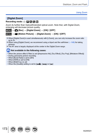 Page 173173SQW0021
Stabilizer, Zoom and Flash
Using Zoom
[Digital Zoom]
Recording mode: 
Zoom 4x further than Optical/Extended optical zoom. Note that, with Digital Zoom,
enlarging will decrease picture quality.
 →  [Rec] → [Digital Zoom] → [ON] / [OFF]
 →  [Motion Picture] → [Digital Zoom] → [ON] / [OFF]
 ●When [Digital Zoom] is used simultaneously with [i.Zoom], you can only increase the zoom ratio 
up to 2x.
 ●When using [Digital Zoom], we recommend using a tripod and the self-timer (→148) for taking...