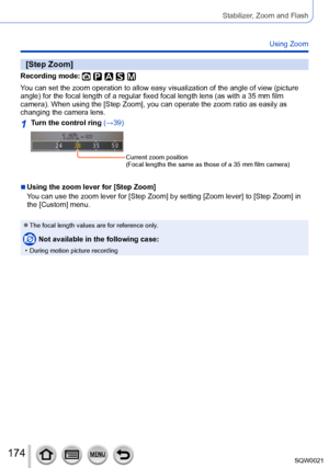 Page 174174SQW0021
Stabilizer, Zoom and Flash
Using Zoom
[Step Zoom]
Recording mode: 
You can set the zoom operation to allow easy visualization of the angle of view (picture 
angle) for the focal length of a regular fixed focal length lens (as with a 35 mm film 
camera). When using the [Step Zoom], you can operate the zoom ratio as easily as 
changing the camera lens.
1Turn the control ring (→39)
Current zoom position
(Focal lengths the same as those of a 35 mm film camera)
 ■Using the zoom lever for [Step...