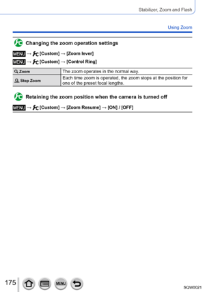 Page 175175SQW0021
Stabilizer, Zoom and Flash
Using Zoom
Changing the zoom operation settings
 →  [Custom] → [Zoom lever]
 →  [Custom] → [Control Ring]
 ZoomThe zoom operates in the normal way.
 Step ZoomEach time zoom is operated, the zoom stops at the position for 
one of the preset focal lengths.
Retaining the zoom position when the camera is turned off
 →  [Custom] → [Zoom Resume] → [ON] / [OFF]      