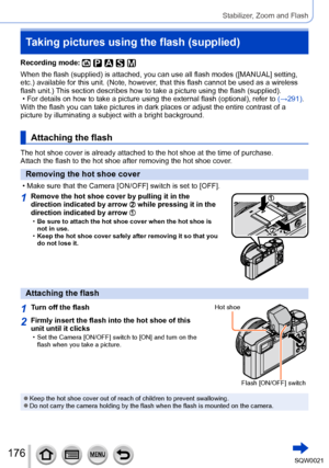 Page 176176SQW0021
Stabilizer, Zoom and Flash
Taking pictures using the flash (supplied)
Recording mode: 
When the flash (supplied) is attached, you can use all flash modes ([MANUAL] setting, 
etc.) available for this unit. (Note, however, that this flash cannot be used as a wireless 
flash unit.) This section describes how to take a picture using the flash (supplied).
 • For details on how to take a picture using the external flash (optional), refer to  (→291)

.
With the flash you can take pictures in dark...