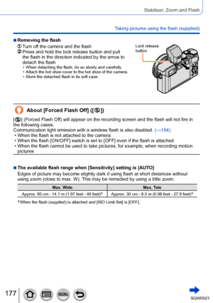 Page 177177SQW0021
Stabilizer, Zoom and Flash
Taking pictures using the flash (supplied)
 ■Removing the flash
  Turn off the camera and the flash  Press and hold the lock release button and pull 
the flash in the direction indicated by the arrow to 
detach the flash
 • When detaching the flash, do so slowly and carefully. • Attach the hot shoe cover to the hot shoe of the camera. • Store the detached flash in its soft case.
Lock release 
button
About [Forced Flash Off] ([  ])
[  ] (Forced Flash Off) will appear...