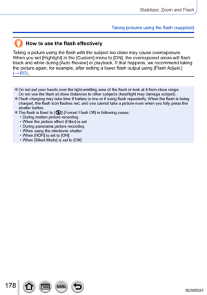 Page 178178SQW0021
Stabilizer, Zoom and Flash
Taking pictures using the flash (supplied)
How to use the flash effectively
Taking a picture using the flash with the subject too close may cause overexposure. 
When you set [Highlight] in the [Custom] menu to [ON], the overexposed areas will flash 
black and white during [Auto Review] or playback. If that happens, we recommend taking 
the picture again, for example, after setting a lower flash output using [Flash Adjust.] 
(→183).
 ●Do not put your hands over the...