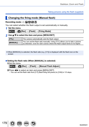 Page 179179SQW0021
Stabilizer, Zoom and Flash
Taking pictures using the flash (supplied)
Changing the firing mode (Manual flash)
Recording mode: 
You can select whether the flash output is set automatically or manually.
1Set the menu
 →  [Rec] → [Flash] → [Firing Mode]
2Use   to select the item and press [MENU/SET]
[TTL]The camera automatically sets the flash output.
[MANUAL] You can set the flash ratio manually. Using [TTL] allows you to take a picture 
as intended, even for dark scenes where the flash output...