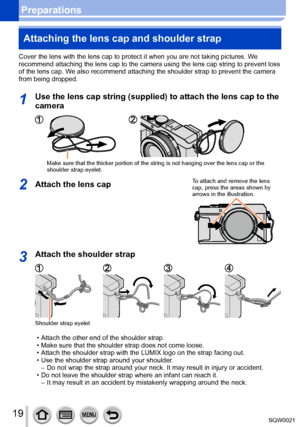 Page 1919SQW0021
PreparationsAttaching the lens cap and shoulder strap
Cover the lens with the lens cap to protect it when you are not taking pictures. W e 
recommend attaching the lens cap to the camera using the lens cap string to prevent loss 
of the lens cap. We also recommend attaching the shoulder strap to prevent the camera 
from being dropped. 
1Use the lens cap string (supplied) to attach the lens cap to the 
camera
Make sure that the thicker portion of the string is not hanging over the lens cap or...