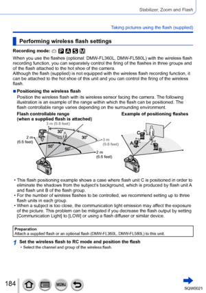 Page 184184SQW0021
Stabilizer, Zoom and Flash
Taking pictures using the flash (supplied)
Performing wireless flash settings
Recording mode: 
When you use the flashes (optional: DMW-FL360L, DMW-FL580L) with the wireless flash 
recording function, you can separately control the firing of the flashes in three groups and 
of the flash attached to the hot shoe of the camera.
Although the flash (supplied) is not equipped with the wireless flash recording function, it 
can be attached to the hot shoe of this unit and...