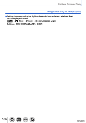 Page 186186SQW0021
Stabilizer, Zoom and Flash
Taking pictures using the flash (supplied)
 ■Setting the communication light emission to be used when wireless flash 
recording is performed
 →  [Rec] → [Flash] → [Communication Light]
Settings: [HIGH] / [STANDARD] / [LOW]      