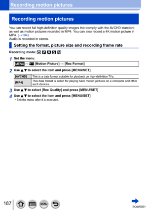 Page 187187SQW0021
Recording motion picturesRecording motion pictures
You can record full high-definition quality images that comply with the AVCHD standard, 
as well as motion pictures recorded in MP4. You can also record a 4K motion picture in 
MP4. (→194)
Audio is recorded in stereo.
Setting the format, picture size and recording frame rate
Recording mode: 
1Set the menu
 →  [Motion Picture] → [Rec Format]
2Use   to select the item and press [MENU/SET]
[AVCHD] This is a data format suitable for playback on...