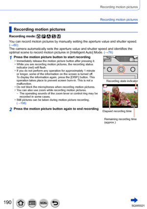 Page 190190SQW0021
Recording motion pictures
Recording motion pictures
Recording motion pictures
Recording mode: 
You can record motion pictures by manually setting the aperture value and shutter speed. 
(→80)
The camera automatically sets the aperture value and shutter speed and identifies the 
optimal scene to record motion pictures in [Intelligent Auto] Mode. (→76)
1Press the motion picture button to start recording • Immediately release the motion picture button after pressing it. • While you are recording...