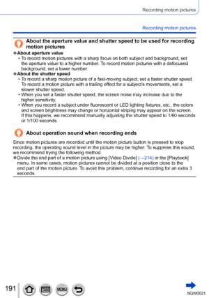 Page 191191SQW0021
Recording motion pictures
Recording motion pictures
About the aperture value and shutter speed to be used for recording 
motion pictures
 ●About aperture value • To record motion pictures with a sharp focus on both subject and background, set the aperture value to a higher number
. To record motion pictures with a defocused 
background, set a lower number.
 ●About the shutter speed • To record a sharp motion picture of a fast-moving subject, set a faster shutter speed.  T
o record a motion...