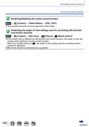 Page 192192SQW0021
Recording motion pictures
Recording motion pictures
Enabling/disabling the motion picture button
 →  [Custom] → [Video Button] → [ON] / [OFF]
 ●This function prevents incorrect operation of the button.
Switching the angle of view setting used for recording still pictures 
and motion pictures
 →  [Custom] → [Rec Area] →  (Picture) /  (Motion picture)
 ●If the aspect ratio is different for still pictures and motion pictures, the angle of view will 
change when starting to record a motion...