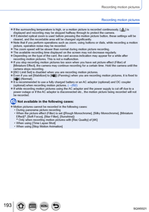 Page 193193SQW0021
Recording motion pictures
Recording motion pictures
 ●If the surrounding temperature is high, or a motion picture is recorded continuously, [  ] is 
displayed and recording may be stopped halfway through to protect the camera.
 ●If Extended optical zoom is used before pressing the motion picture button, these settings will be 
cleared, and the recordable area will be changed significantly.
 ●Note that if you perform operations such as zoom, using buttons or dials, while recording a motion...