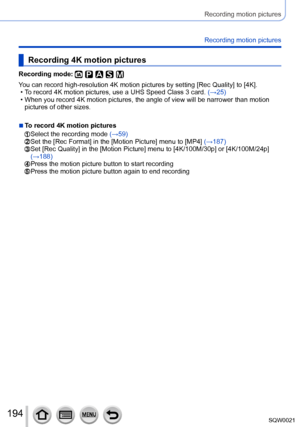 Page 194194SQW0021
Recording motion pictures
Recording motion pictures
Recording 4K motion pictures
Recording mode: 
You can record high-resolution 4K motion pictures by setting [Rec Quality] to [4K]. • To record 4K motion pictures, use a UHS Speed Class 3 card. (→25) • When you record 4K motion pictures, the angle of view will be narrower than motion 
pictures of other sizes.
 ■To record 4K motion pictures
  Select the recording mode  (→59)  Set the [Rec Format] in the [Motion Picture] menu to [MP4]  (→187)...