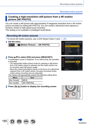 Page 195195SQW0021
Recording motion pictures
Recording motion pictures
Creating a high-resolution still picture from a 4K motion 
picture [4K PHOTO]
You can create a still picture with approximately 8 megapixel resolution from a 4K motion 
picture recorded by setting [4K PHOTO]. You can create a still picture that captures a 
moment, similar to high-speed burst recording.
This setting is not available in [Intelligent Auto] Mode.
Recording 4K motion pictures
 • To record 4K motion pictures, use a UHS Speed Class...