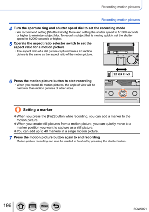 Page 196196SQW0021
Recording motion pictures
Recording motion pictures
4Turn the aperture ring and shutter speed dial to set the recording mode • We recommend setting [Shutter-Priority] Mode and setting the shutter speed to 1/1000 seconds or higher to minimize subject blur . To record a subject that is moving quickly, set the shutter 
speed to 1/2000 seconds or higher.
5Operate the aspect ratio selector switch to set the 
aspect ratio for a motion picture
 • The aspect ratio of a still picture captured from a 4K...