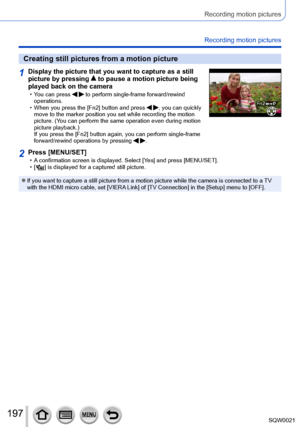 Page 197197SQW0021
Recording motion pictures
Recording motion pictures
Creating still pictures from a motion picture
1Display the picture that you want to capture as a still 
picture by pressing  to pause a motion picture being 
played back on the camera
 • You can press   to perform single-frame forward/rewind 
operations.
 • When you press the [Fn2] button and press  , you can quickly 
move to the marker position you set while recording the motion 
picture. (You can perform the same operation even during...