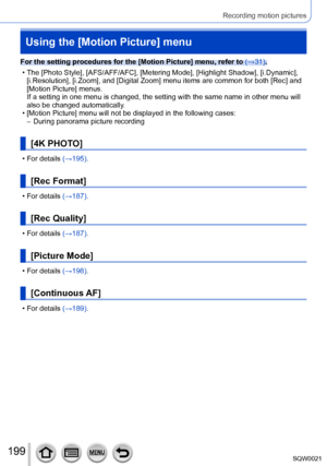 Page 199199SQW0021
Recording motion pictures
Using the [Motion Picture] menu
For the setting procedures for the [Motion Picture] menu, refer to (→31).
 • The [Photo Style], [
AFS/AFF/AFC], [Metering Mode], [Highlight Shadow], [i.Dynamic], 
[i.Resolution], [i.Zoom], and [Digital Zoom] menu items are common for both [Rec] and 
[Motion Picture] menus.
If a setting in one menu is changed, the setting with the same name in other menu will 
also be changed automatically.
 • [Motion Picture

] menu will not be...