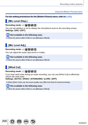 Page 200200SQW0021
Recording motion pictures
Using the [Motion Picture] menu
For the setting procedures for the [Motion Picture] menu, refer to (→31).
[Mic Level Disp.]
Recording mode: 
You can set whether or not to display the microphone level on the recording screen.
Settings: [ON] / [OFF]
Not available in the following case:
 ●When the picture effect (Filter) is set ([Miniature Effect])
[Mic Level Adj.]
Recording mode: 
You can adjust the audio input level in 4 steps.
Not available in the following case:...