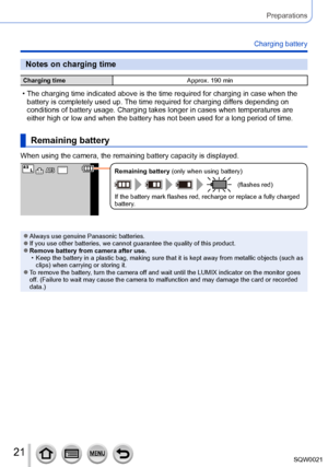 Page 2121SQW0021
Preparations
Charging battery
Notes on charging time
Charging timeApprox. 190 min
 • The charging time indicated above is the time required for charging in case when the 
battery is completely used up. The time required for charging dif fers depending on 
conditions of battery usage. Charging takes longer in cases when temperatures are 
either high or low and when the battery has not been used for a long period of time.
Remaining battery
When using the camera, the remaining battery capacity is...