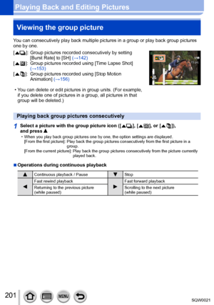 Page 201201SQW0021
Playing Back and Editing PicturesViewing the group picture
You can consecutively play back multiple pictures in a group or play back group pictures 
one by one.
[
  ]:  Group pictures recorded consecutively by setting 
[Burst Rate] to [SH]  (→142) 
[
  ]:    Group pictures recorded using [T ime Lapse Shot] 
(→153)
[
  ]:    Group pictures recorded using [Stop Motion 
Animation ] (→156)
 • You can delete or edit pictures in group units. (For example, if you delete one of pictures in a group,...
