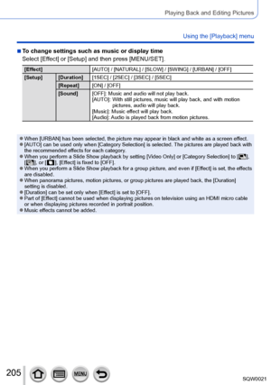 Page 205205SQW0021
Playing Back and Editing Pictures
Using the [Playback] menu
 ■To change settings such as music or display time
Select [Effect] or [Setup] and then press [MENU/SET].
[Effect][AUTO] / [NATURAL] / [SLOW] / [SWING] / [URBAN] / [OFF]
[Setup] [Duration] [1SEC] / [2SEC] / [3SEC] / [5SEC]
[Repeat] [ON] / [OFF]
[Sound] [OFF]: Music and audio will not play back.
[AUTO]: 
 With still pictures, music will play back, and with motion 
pictures, audio will play back.
[Music]: Music ef

fect will play back....