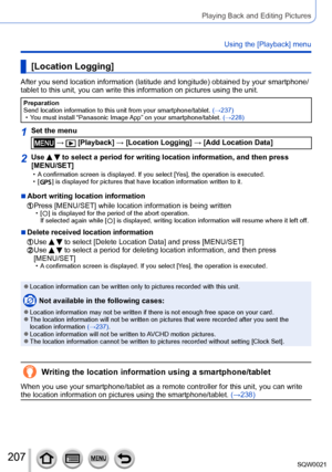 Page 207207SQW0021
Playing Back and Editing Pictures
Using the [Playback] menu
[Location Logging]
After you send location information (latitude and longitude) obtained by your smartphone/
tablet to this unit, you can write this information on pictures using the unit.
Preparation
Send location information to this unit from your smartphone/tablet. (→237)
 • You must install “Panasonic Image 

App” on your smartphone/tablet. (→228)
1Set the menu
 →  [Playback] → [Location Logging] → [Add Location Data]
2Use   to...