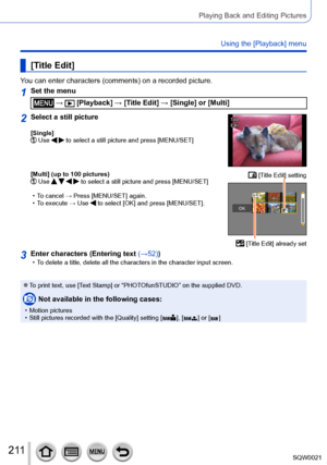 Page 211211SQW0021
Playing Back and Editing Pictures
Using the [Playback] menu
[Title Edit]
You can enter characters (comments) on a recorded picture.
1Set the menu
 →  [Playback] → [Title Edit] → [Single] or [Multi]
2Select a still picture
[Single]  Use   to select a still picture and press [MENU/SET]
TitleTitle
EditEdit
[Multi] (up to 100 pictures)  Use     to select a still picture and press [MENU/SET]
 • To cancel →  Press [MENU/SET] again. • To execute → Use  to select [OK] and press [MENU/SET].
 [Title...