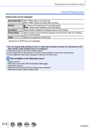 Page 213213SQW0021
Playing Back and Editing Pictures
Using the [Playback] menu
 ■Items that can be stamped
[Shooting Date][W/O TIME]: Stamp recording date 
[WITH TIME]: Stamp recording date and time 
[Name]
 : Stamp name registered in Face Recognition : Stamp name registered in [Profile Setup]
[Location] Stamp location registered in [Setup] menu’s [Travel Date]
[Travel Date] Stamp number of days that have elapsed since the travel date set in [ Setup] 
menu’s [Travel Date]
[Title] Stamp text registered in [Title...