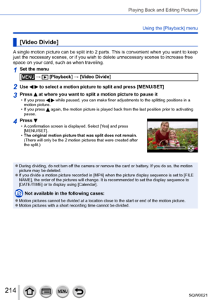 Page 214214SQW0021
Playing Back and Editing Pictures
Using the [Playback] menu
[Video Divide]
A single motion picture can be split into 2 parts. This is convenient when you want to keep 
just the necessary scenes, or if you wish to delete unnecessary scenes to increase free 
space on your card, such as when traveling.
1Set the menu
 →  [Playback] → [Video Divide]
2Use   to select a motion picture to split and press [MENU/SET]
3Press  at where you want to split a motion picture to pause it • If you press   while...