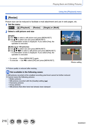 Page 216216SQW0021
Playing Back and Editing Pictures
Using the [Playback] menu
[Resize]
Picture size can be reduced to facilitate e-mail attachment and use in web pages, etc.
1Set the menu
 →  [Playback] → [Resize] → [Single] or [Multi]
2Select a still picture and size
[Single]  Use   to select a still picture and press [MENU/SET]  Use   to select size and press [MENU/SET] • A confirmation screen is displayed. If you select [Yes], the 
operation is executed.
[Multi] (up to 100 pictures) Use   to select size and...