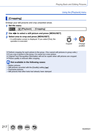 Page 217217SQW0021
Playing Back and Editing Pictures
Using the [Playback] menu
[Cropping]
Enlarge your still pictures and crop unwanted areas.
1Set the menu
 →  [Playback] → [Cropping]
2Use   to select a still picture and press [MENU/SET]
3Select area to crop and press [MENU/SET] • A confirmation screen is displayed. If you select [Yes], the operation is executed.
Expand Change  position
 ●Perform cropping for each picture in the group. (You cannot edit pictures in group units.) ●If you crop a picture in the...