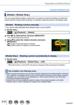 Page 218218SQW0021
Playing Back and Editing Pictures
Using the [Playback] menu
[Rotate] / [Rotate Disp.]
You can automatically display a still picture recorded in portrait orientation by taking the 
picture with the camera held vertically, or manually rotate the picture in 90-degree units.
[Rotate]    Rotating a picture manually
 • You cannot select [Rotate] when [Rotate Disp.] is set to [OFF].
1Set the menu
 →  [Playback] → [Rotate]
2Use   to select picture and press [MENU/SET] • You cannot rotate group...