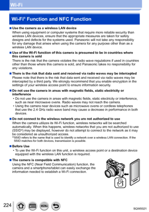 Page 224224SQW0021
Wi-FiWi-Fi
® Function and NFC Function
 ■Use the camera as a wireless LAN device
When using equipment or computer systems that require more reliable security than 
wireless LAN devices, ensure that the appropriate measures are taken for safety 
designs and defects for the systems used. Panasonic will not take any responsibility 
for any damage that arises when using the camera for any purpose other than as a 
wireless LAN device.
 ■Use of the Wi-Fi function of this camera is presumed to be in...